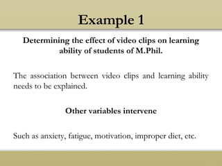 Example 1
Determining the effect of video clips on learning
ability of students of M.Phil.
The association between video clips and learning ability
needs to be explained.
Other variables intervene
Such as anxiety, fatigue, motivation, improper diet, etc.
 