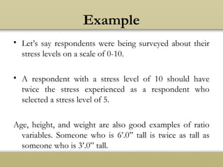 Example
• Let’s say respondents were being surveyed about their
stress levels on a scale of 0-10.
• A respondent with a stress level of 10 should have
twice the stress experienced as a respondent who
selected a stress level of 5.
Age, height, and weight are also good examples of ratio
variables. Someone who is 6’.0” tall is twice as tall as
someone who is 3’.0” tall.
 
