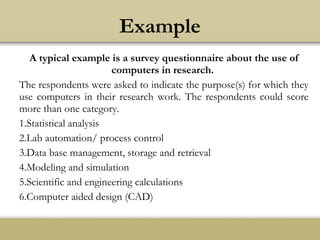 A typical example is a survey questionnaire about the use of
computers in research.
The respondents were asked to indicate the purpose(s) for which they
use computers in their research work. The respondents could score
more than one category.
1.Statistical analysis
2.Lab automation/ process control
3.Data base management, storage and retrieval
4.Modeling and simulation
5.Scientific and engineering calculations
6.Computer aided design (CAD)
Example
 