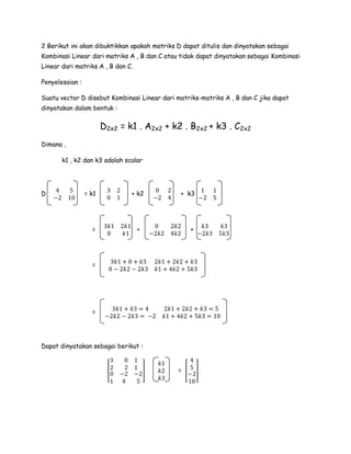 2 Berikut ini akan dibuktikkan apakah matriks D dapat ditulis dan dinyatakan sebagai
Kombinasi Linear dari matriks A , B dan C atau tidak dapat dinyatakan sebagai Kombinasi
Linear dari matriks A , B dan C.
Penyelesaian :
Suatu vector D disebut Kombinasi Linear dari matriks-matriks A , B dan C jika dapat
dinyatakan dalam bentuk :
D2x2 = k1 . A2x2 + k2 . B2x2 + k3 . C2x2
Dimana ,
k1 , k2 dan k3 adalah scalar
D
4 5
−2 10
= k1
3 2
0 1
+ k2
0 2
−2 4
+ k3
1 1
−2 5
=
3𝑘1 2𝑘1
0 𝑘1
+
0 2𝑘2
−2𝑘2 4𝑘2
+
𝑘3 𝑘3
−2𝑘3 5𝑘3
=
3𝑘1 + 0 + 𝑘3 2𝑘1 + 2𝑘2 + 𝑘3
0 − 2𝑘2 − 2𝑘3 𝑘1 + 4𝑘2 + 5𝑘3
=
3𝑘1 + 𝑘3 = 4 2𝑘1 + 2𝑘2 + 𝑘3 = 5
−2𝑘2 − 2𝑘3 = −2 𝑘1 + 4𝑘2 + 5𝑘3 = 10
Dapat dinyatakan sebagai berikut :
[
3
2
0
1
0 1
2 1
−2 −2
4 5
]
𝑘1
𝑘2
𝑘3
= [
4
5
−2
10
]
 