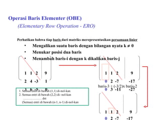   Operasi Baris Elementer (OBE) (Elementary Row Operation - ERO) Perhatikan bahwa tiap  baris  dari matriks merepresentasikan  persamaan linier Mengalikan suatu baris dengan bilangan nyata k    0 Menukar posisi dua baris Menambah baris-i dengan k dikalikan baris-j 1  1  2  9 1  1  2  9 2  4  -3  1 0   2  -7  -17 3  6  -5  0 0   3  -11  -27 1  1  2  9 0  2  -7  -17 0  0   -½  - 3 / 2 baris-3 + (-3/2)x baris-2 1. Semua entri di bawah (1,1) di-nol-kan 2. Semua entri di bawah (2,2) di- nol-kan ………………  dst (Semua) entri di bawah (n-1, n-1) di-nol-kan  