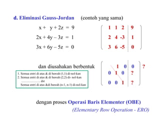   d.   Eliminasi Gauss-Jordan   (contoh yang sama) x +  y + 2z  =  9 1  1  2  9 2x + 4y – 3z  =  1 2  4  -3  1 3x + 6y – 5z  =  0 3  6  -5  0 dan diusahakan berbentuk  1  0  0   ? 0   1  0   ? 0   0   1  ?   dengan proses  Operasi Baris Elementer (OBE)   (Elementary Row Operation - ERO) 1. Semua entri di atas & di bawah (1,1) di-nol-kan 2. Semua entri di atas & di bawah (2,2) di- nol-kan ………………  dst Semua entri di atas &di bawah (n-1, n-1) di-nol-kan  