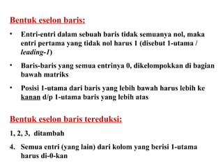 Bentuk eselon baris: Entri-entri dalam sebuah baris tidak semuanya nol, maka entri pertama yang tidak nol harus 1 (disebut 1-utama /  leading-1 ) Baris-baris yang semua entrinya 0, dikelompokkan di bagian bawah matriks Posisi 1-utama dari baris yang lebih bawah harus lebih ke  kanan  d/p 1-utama baris yang lebih atas Bentuk eselon baris tereduksi: 1, 2, 3,  ditambah 4.  Semua entri (yang lain) dari kolom yang berisi 1-utama harus di-0-kan 