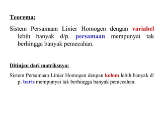 Teorema: Sistem Persamaan Linier Homogen dengan  variabel   lebih banyak d/p.  persamaan  mempunyai tak berhingga banyak pemecahan. Ditinjau dari matriksnya: Sistem Persamaan Linier Homogen dengan  kolom   lebih banyak d/p .  baris   mempunyai tak berhingga banyak pemecahan. 