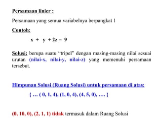 Persamaan linier : Persamaan yang semua variabelnya berpangkat 1 Contoh:   x  +  y  + 2z =  9 Solusi:  berupa suatu “tripel” dengan masing-masing nilai sesuai urutan  (nilai-x, nilai-y, nilai-z)  yang memenuhi persamaan tersebut. Himpunan Solusi (Ruang Solusi) untuk persamaan di atas: { … ( 0, 1, 4), (1, 0, 4), (4, 5, 0), …. } (0, 10, 0), (2, 1, 1) tidak   termasuk dalam Ruang Solusi 