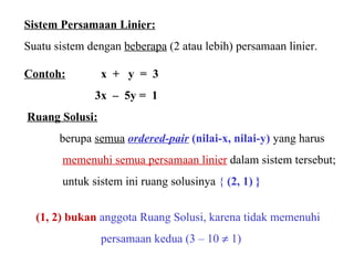 Sistem Persamaan Linier: Suatu sistem dengan  beberapa  (2 atau lebih) persamaan linier. Contoh:     x  +  y  =  3 3x  –  5y =  1   Ruang Solusi:   berupa  semua   ordered-pair   (nilai-x, nilai-y)  yang harus  memenuhi semua persamaan linier  dalam sistem tersebut; untuk sistem ini ruang solusinya  {   (2, 1) } (1, 2) bukan   anggota Ruang Solusi, karena tidak memenuhi      persamaan kedua (3 – 10    1) 