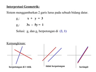 Interpretasi Geometrik: Sistem menggambarkan 2 garis lurus pada sebuah bidang datar.  g 1 :   x  +  y  =  3 g 2 :  3x  –  5y =  1   Solusi:  g 1  dan g 2  berpotongan di   (2, 1) Kemungkinan: berpotongan di 1 titik tidak berpotongan berimpit 