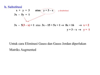 b. Substitusi   x  +  y  =  3  atau  y = 3 – x  y disubstitusi   3x  –  5y  =  1  3x  –  5 (3 – x)  = 1  atau  3x – 15 + 5x = 1     8x = 16     x = 2   y = 3 – x     y =  1 Untuk cara Eliminasi Gauss dan Gauss Jordan diperlukan Matriks Augmented 