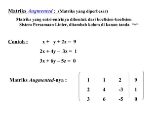 Matriks   Augmented  :  (Matriks yang diperbesar) Matriks yang entri-entrinya dibentuk dari koefisien-koefisien  Sistem Persamaan Linier, ditambah kolom di kanan tanda  “=“ Contoh :   x +  y + 2z =  9 2x + 4y –  3z =  1 3x + 6y – 5z =  0   Matriks  Augmented -nya :    1 1 2 9 2 4 -3 1 3 6 -5 0 