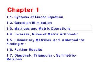   Chapter 1  1.1. Systems of Linear Equation 1.2. Gaussian Elimination 1.3. Matrices and Matrix Operations 1.4. Inverses, Rules of Matrix Arithmetic 1.5. Elementary Matrices  and  a Method for Finding A –1 1.6. Further Results 1.7. Diagonal-, Triangular-, Symmetric-Matrices 
