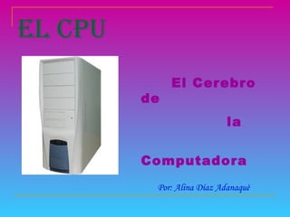 EL CPU El Cerebro de  la  Computadora  Por: Alina Díaz Adanaquè 