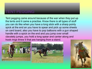 TENT PEGGING
Tent pegging came around because of the war when they put up
the tents and it came a practise. Know there is all types of stuff
you can do like when you have a long stick with a sharp pointy
spick at the end an you have to spear and pick up some sheets
on card board, also you have to pop balloons with a gun shaped
handle with a spick on the end and you jump over small
clavately jumps, you hold a long spear and canter along and
hook rings threw it that are hanging from a stand.
 