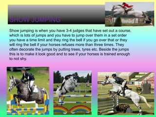 SHOW JUMPING
Show jumping is when you have 3-4 judges that have set out a course,
which is lots of jumps and you have to jump over them in a set order
you have a time limit and they ring the bell if you go over that or they
will ring the bell if your horses refuses more than three times. They
often decorate the jumps by putting trees, tyres etc. Beside the jumps
this is to make it look good and to see if your horses is trained enough
to not shy.
 