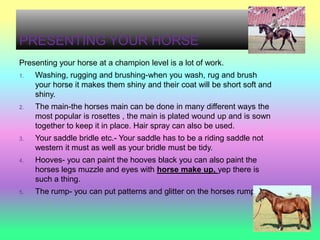 PRESENTING YOUR HORSE
Presenting your horse at a champion level is a lot of work.
1.   Washing, rugging and brushing-when you wash, rug and brush
     your horse it makes them shiny and their coat will be short soft and
     shiny.
2.   The main-the horses main can be done in many different ways the
     most popular is rosettes , the main is plated wound up and is sown
     together to keep it in place. Hair spray can also be used.
3.   Your saddle bridle etc.- Your saddle has to be a riding saddle not
     western it must as well as your bridle must be tidy.
4.   Hooves- you can paint the hooves black you can also paint the
     horses legs muzzle and eyes with horse make up, yep there is
     such a thing.
5.   The rump- you can put patterns and glitter on the horses rumps.
 