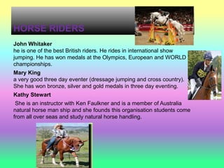HORSE RIDERS
John Whitaker
he is one of the best British riders. He rides in international show
jumping. He has won medals at the Olympics, European and WORLD
championships.
Mary King
a very good three day eventer (dressage jumping and cross country).
She has won bronze, silver and gold medals in three day eventing.
Kathy Stewart
 She is an instructor with Ken Faulkner and is a member of Australia
natural horse man ship and she founds this organisation students come
from all over seas and study natural horse handling.
 
