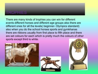 TROPHIES
There are many kinds of trophies you can win for different
events different horses and different age groups also there are
different ones for all the levels( beginner- Olympics standard)
also when you do the school horses sports and gymkhanas
there are ribbons usually from first place to fifth place and there
are set colours for each which is pretty much the colours of other
sports except third is white.
 