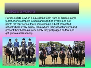 HORSE SPORTS
Horses sports is when a equestrian team from all schools come
together and compete in hack and sporting events and get
points for your school there sometimes is a best presented
school where every school team where their school uniform and
present their horses al very nicely they get jugged on that and
get given a sash usually.
 