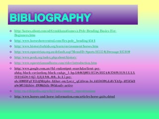    http://horses.about.com/od/GymkhanaGames/a/Pole-Bending-Basics-For-
    Beginners.htm
   http://www.horseshowcentral.com/flex/pole_bending/454/1
   http://www.historyforkids.org/learn/environment/horses.htm
   http://www.equestrian.org.au/default.asp?MenuID=Sports/11757/0,Dressage/11732/0
   http://www.pcuk.org/index.php/about/history/
   http://www.equestrianandhorse.com/rider/introduction.htm
   http://www.google.com.au/#hl=en&output=search&sclient=psy-
    ab&q=black+caviar&oq=black+ca&gs_l=hp.1.0.0i3j0l3.21758.33574.0.37629.12.9.2.1.1.3.
    2112.6558.2-6j7-1j1j1.9.0...0.0...1c.1.7.psy-
    ab.5R0BFqUELQM&pbx=1&bav=on.2,or.r_qf.&bvm=bv.44158598,d.dGY&fp=4ff5f5d1
    a8e50751&biw=1920&bih=985&safe=active
   http://en.wikipedia.org/wiki/Cross-country_equestrianism
   http://www.horses-and-horse-information.com/articles/horse-gaits.shtml
 