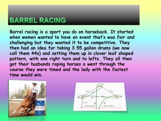 Barrel racing is a sport you do on horseback. It started
when women wanted to have an event that‟s was fair and
challenging but they wanted it to be competitive. They
then had an idea for taking 3 55 gallon drums (we now
call them 44s) and setting them up in clover leaf shaped
pattern, with one right turn and to lefts. They all then
got their husbands roping horses a went through the
course they were timed and the lady with the fastest
time would win.
 