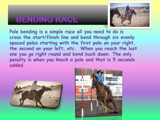 Pole bending is a simple race all you need to do is
cross the start/finish line and bend through six evenly
spaced poles starting with the first pole on your right,
the second on your left, etc. When you reach the last
one you go right round and bend back down. The only
penalty is when you knock a pole and that is 5 seconds
added.
 