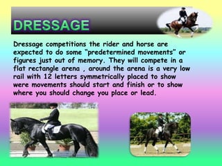 Dressage competitions the rider and horse are
expected to do some “predetermined movements” or
figures just out of memory. They will compete in a
flat rectangle arena , around the arena is a very low
rail with 12 letters symmetrically placed to show
were movements should start and finish or to show
where you should change you place or lead.
 