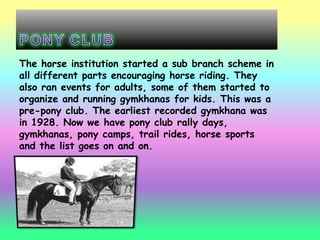 The horse institution started a sub branch scheme in
all different parts encouraging horse riding. They
also ran events for adults, some of them started to
organize and running gymkhanas for kids. This was a
pre-pony club. The earliest recorded gymkhana was
in 1928. Now we have pony club rally days,
gymkhanas, pony camps, trail rides, horse sports
and the list goes on and on.
 
