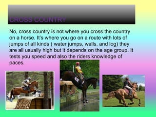 CROSS COUNTRY
No, cross country is not where you cross the country
on a horse. It’s where you go on a route with lots of
jumps of all kinds ( water jumps, walls, and log) they
are all usually high but it depends on the age group. It
tests you speed and also the riders knowledge of
paces.
 