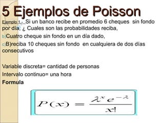 5 Ejemplos de Poisson
          Si un banco recibe en promedio 6 cheques sin fondo
Ejemplo 1.-
por día, ¿ Cuales son las probabilidades reciba,
b)Cuatro cheque sin fondo en un día dado,
c)B)reciba 10 cheques sin fondo en cualquiera de dos días
consecutivos

Variable discreta= cantidad de personas
Intervalo continuo= una hora
Formula
 