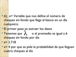  A) x= Variable que nos define el número de
  cheques sin fondo que llega al banco en un día
  cualquiera;
 El primer paso es extraer los datos
 Tenemos que         o el promedio es igual a 6
  cheques sin fondo por día
 e= 2.718
 x= 4 por que se pide la probabilidad de que lleguen
  cuatro cheques al día
 