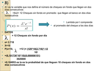    B)
 X= es la variable que nos define el número de cheques sin fondo que llegan en dos
  días consecutivos
        =6x2= 12 Cheques sin fondo en promedio que llegan al banco en dos días
  consecutivos

                                                          Lambda por t comprende
                                              al promedio del cheque a los dos días


 DATOS
     = 12 Cheques sin fondo por día

 e= 2.718
 X=10
 P(x=10,        =12 )= (129^10(2.718)^-12
                              10!
   =(6,191736*10^10)(0,000006151)
             3628800
   =0,104953 es la es la probalidad de que lleguen 10 cheques sin fondo en dos
    días consecutivos
 