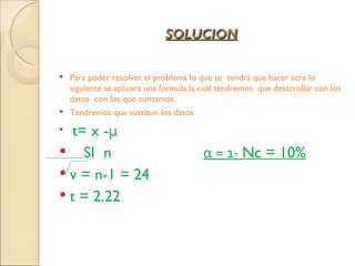 SOLUCION

   Para poder resolver el problema lo que se tendrá que hacer será lo
    siguiente se aplicara una formula la cual tendremos que desarrollar con los
    datos con los que contamos.
   Tendremos que sustituir los datos

  t= x -μ
 SI n                                  α = 1- Nc = 10%
 v = n-1 = 24
 t = 2.22
 
