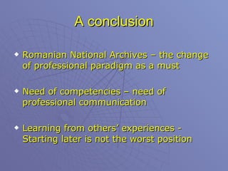 A conclusion Romanian National Archives – the change of professional paradigm as a must Need of competencies – need of professional communication  Learning from others’ experiences - Starting later is not the worst position 