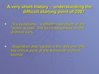 A very short history – understanding the difficult starting point of 2007 70’s evolutions – a different paradigm of the “public access” and its consequences on the archival work Stagnation and regress in the ’80s and ‘90s – the critical point of the Romanian archival science 