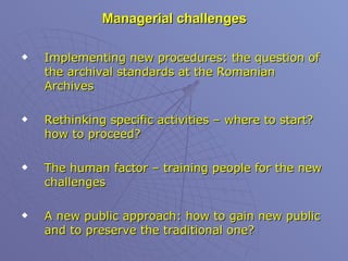 Managerial challenges Implementing new procedures: the question of the archival standards at the Romanian Archives Rethinking specific activities – where to start? how to proceed? The human factor – training people for the new challenges  A new public approach: how to gain new public and to preserve the traditional one? 