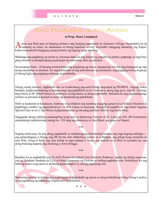 Pahina 11
A L I N A Y A
ANG PAGBABALIK NG AMIAN
ni Prop. Maan Caampued
Amian ang Iluko para sa hanging amihan o ang hanging nagmumula sa Amianan o Hilaga. Nagdudulot ito ng
malamig na simoy na natatamasa sa buong kapuluan tuwing Setyembre hanggang dumating ang Kapas-
kuhan at nananatili hanggang unang kuwarto ng bagong taong darating.
Mahalaga ang pagdating ng amian sa Amianan dahil ito ang hudyat ng pagsibol at anihan; paghango sa mga bun-
gang itinanim at pinaghirapang payabungin ng nakaraang siklo ng panahon.
Sa kaisipang Iluko, ‘di lamang kosmolohikal ang pagdating ng amian, ipinapasilay rin nito ang katangian ng mga
taong nananahan sa amianan. Ito ang kaalwanan at ang kahinahunan ng damdamin, ang pagiging hubog at ganap,
at lalong higit, ang pagiging mabunga at produktibo.
Nitong unang termino, nagbabalik ako sa Gradwadong pag-aaral bilang mag-aaral ng PHARFIL. Naging maka-
buluhan, kapaki-pakinabang at katangi-tangi ang pagbabalik na ito. Salamat sa aking mga guru, sina Dr. Lakangi-
ting Garcia at Dr. Rhod Nuncio sa matimyas na pag-alalay sa aking pagbabalik. Natunton ko ang pagsasakapang-
yarihan sa personal at pormal na antas ng akademikong pakikibaka.
Hitik sa kaalaman at kasanayan, mahusay ring kilalanin ang kanilang pagiging ganap na La Sallian Educators sa
pagbibigay-modelo ng pagsasakripisyo; si Dok Lakan sa kaniyang masugid na pagdalo sa mga klase bagamat
Special Class ito at si Apo Rhod sa pagmamaksima ng iba pang panahon liban sa regular na klase.
Nagagalak akong sabihing makakapiling kong muli sa Ikalawang Termino si Dr. Lakan sa AFL 603 Kurikulum,
samantalang nakatutuwang isiping loc. 328 lang ang distansiya ni Apo Rhod, ang ginoo sa Miguel.
Naging matiwasay rin ang aking pagbabalik sa mabubungang balitaktakan kasama ang mga bagong kaibigan ---
ang palakaibigang si Osang, ang HS for the Arts (Makiling) teacher na si Stephen, ang palagi kong namimiss na
sina Wan, Aring at Irish, ang may kislap sa mga matang si Yuan, ang makulit na si Bren at siyempre pa, ang
aking bunsong kapatid, ang bonitong si Alvin Ringgo.
Kasabay ko sa pagbabalik ang FLAGS (Forum for Liberal Arts Graduate Students), ngalan ng dating organisas-
yon ng Graduate Students sa CLA at bilang kinatawan ng Execom sa muling pagbubuo nito, hinihikayat ko ang
lahat ng kapwa mag-aaral sa aktibong pakikisangkot sa muling pagtatatag nito.
Maraming salamat at maligayang pagtanggap sa pagbabalik ng amian sa ating kolektibong buhay bilang Lasalya-
nong tagasulong ng adhikaing Filipino at Filipinolohiya.
 