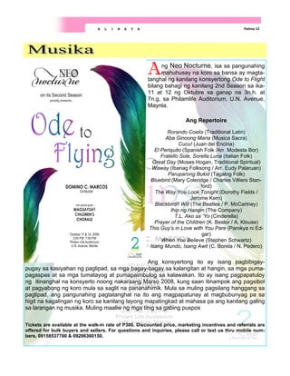 Pahina 12
A L I N A Y A
Ang Neo Nocturne, isa sa pangunahing
mahuhusay na koro sa bansa ay magta-
tanghal ng kanilang konsyertong Ode to Flight
bilang bahagi ng kanilang 2nd Season sa ika-
11 at 12 ng Oktubre sa ganap na 3n.h. at
7n.g, sa Philamlife Auditorium, U.N. Avenue,
Maynla.
Ang Repertoire
Rorando Coelis (Traditional Latin)
Aba Ginoong Maria (Musica Sacra)
Cucu! (Juan del Encina)
El Periquito (Spanish Folk /Arr. Modesta Bor)
Fratello Sole, Sorella Luna (Italian Folk)
Great Day (Moses Hogan, Traditional Spiritual)
Waway (Ibanag Folksong / Arr. Eudy Palaruan)
Paruparong Bukid (Tagalog Folk)
Bluebird (Mary Coleridge / Charles Villiers Stan-
ford)
The Way You Look Tonight (Dorothy Fields /
Jerome Kern)
Blackbird/I Will (The Beatles / P. McCartney)
Ihip ng Hangin (The Company)
T.L. Ako sa ‘Yo (Cinderella)
Prayer of the Children (K. Bestor / A. Klouse)
This Guy’s in Love with You Pare (Parokya ni Ed-
gar)
When You Believe (Stephen Schwartz)
Isang Mundo, Isang Awit (C. Borela / N. Pedero)
Ang konsyertong ito ay isang pagbibigay-
pugay sa kasiyahan ng paglipad, sa mga bagay-bagay sa kalangitan at hangin, sa mga puma-
pagaspas at sa mga tumatayog at pumapaimbulog sa kalawakan. Ito ay isang pagpapatuloy
ng itinanghal na konsyerto noong nakaraang Marso 2008, kung saan itinampok ang pagsibol
at pagyabong ng koro mula sa saglit na pananahimik. Mula sa muling pagsilang hanggang sa
paglipad, ang pangunahing pagtatanghal na ito ang magpapatunay at magbubunyag pa sa
higit na kagalingan ng koro sa kanilang layong mapatingkad at mahasa pa ang kanilang galing
sa larangan ng musika. Muling maaliw ng mga tinig sa gabing puspos
Tickets are available at the walk-in rate of P300. Discounted price, marketing incentives and referrals are
offered for bulk buyers and sellers. For questions and inquiries, please call or text us thru mobile num-
bers, 09158537700 & 09206360150.
 