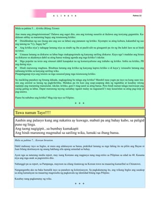 Pahina 13
A L I N A Y A
Aanhin ang palasyo kung ang nakatira ay kuwago, mabuti pa ang bahay kubo, sa paligid
puno ng linga.
Ang taong nagigipit...sa bumbay kumakapit
Ang hindi marunong magmahal sa sariling wika, lumaki sa ibang bansa.
Tawa naman Tayo!!!!
Mula sa pahina 5… Kritika Bilang Tsismis
Ano muna ang pinagtsitsismisan? Dalawa ang sagot dito, una ang textong susuriin at ikalawa ang teoryang gagamitin. Ka-
dalasan sablay sa maraming bagay ang tsismosong kritiko:
• Dinidiktahan ng uso (kung ano ang uso sa labas) ang pananaw ng kritiko. Siyempre sa ating kultura, kakambal ng uso
ang tanong na “Uy, bagay ba?”
• Ang kritika niya’y nahagap lamang niya sa sinabi ng iba at paulit-ulit na ginagamit pa rin ng iba kahit laos na at hindi
na totoo.
• Umaasa lamang sa diskurso sa labas bago makapagsimula ng kanyang sariling diskurso. Kaya nga’t madalas ang hiram
na diskurso sa akademya dahil sa ating bansa walang agenda ang mga kritiko’t iskolar.
• Mga popular na texto ang sinusuri dahil kasapakat na ng komersyalismo ang trabaho ng kritiko. Imbis na kritiko, PR
ang dating niya.
• Hindi marunong magbasa. Binabasa lamang ang kritika ng kanyang kapwa kritiko o di kaya’y isinasalin lamang ang
nabasang kritika sa kanyang sariling wika.
Pinapalaganap niya ang tsismis sa mga susunod pang mga tsismosong kritiko.
Sa maiikling panahon ng limang dekada, nagkagulang ba talaga ang kritika? Marahil nasa yugto pa tayo na kung saan tsis-
mis ang umiiral sa larang ng pagkrikritika. Malakas pa rin kasi ang usap-usapang dala ng tagalabas at kasabay nitong
napipipi ang maraming manunulat, iskolar, kritiko, guro’t mag-aaral sa ating bansa. Pero hindi naman talaga maiiwasan ang
yaong galing sa labas. Dapat marunong tayong sumabay ngunit malay na nagsasarili’t may kasarinlan sa ating pag-iisip at
pag-unawa.
Paano ba nabubuo ang kritika? Mag-isip tayo sa Filipino.
Mula sa pahina 7... Korean Invasion.
Dahil mahusay tayo sa Ingles, at mura ang edukasyon sa bansa, praktikal lamang sa mga lahing ito na piliin ang Bayan ni
Juan bilang destinasyon ng unang hakbang nila upang umunlad sa buhay.
Ayon nga sa naturang media report, may isang Koreano ang nagpasya nang mag-retiro sa Pilipinas sa edad na 40. Kasama
niya ang mga anak sa pagreretiro dito.
Nabanggit pa sa report, sa Pampanga, mayroon na silang tinatawag na Korean town na maaaring kumaribal sa Chinatown.
Nangangamba ako na baka bumalik tayo sa panahon ng kolonisasyon. Sa pagkakataong ito, ang wikang Ingles ang sasakop
sa ating kamalayan na maaaring magresulta ng pagkawala ng identidad bilang mga Pilipino.
Kasabay nang pagkamatay ng wika.
 