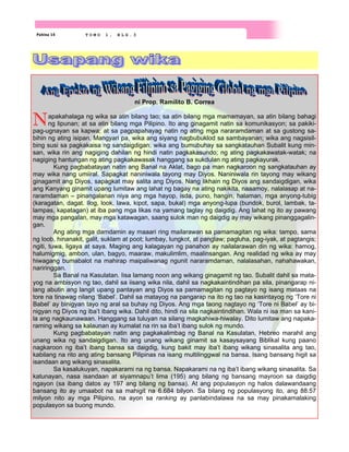 Pahina 14 T O M O 1 , B L G . 3
ni Prop. Ramilito B. Correa
Napakahalaga ng wika sa atin bilang tao; sa atin bilang mga mamamayan, sa atin bilang bahagi
ng lipunan; at sa atin bilang mga Pilipino. Ito ang ginagamit natin sa komunikasyon; sa pakiki-
pag-ugnayan sa kapwa; at sa pagpapahayag natin ng ating mga nararamdaman at sa gustong sa-
bihin ng ating isipan. Mangyari pa, wika ang siyang nagbubuklod sa sambayanan; wika ang nagsisil-
bing susi sa pagkakaisa ng sandaigdigan; wika ang bumubuhay sa sangkatauhan Subalit kung min-
san, wika rin ang nagiging dahilan ng hindi natin pagkakasundo; ng ating pagkakawatak-watak; na
nagiging hantungan ng ating pagkakawasak hanggang sa sukdulan ng ating pagkayurak.
Kung pagbabatayan natin ang Banal na Aklat, bago pa man nagkaroon ng sangkatauhan ay
may wika nang umiiral. Sapagkat naniniwala tayong may Diyos. Naniniwala rin tayong may wikang
ginagamit ang Diyos, sapagkat may salita ang Diyos. Nang likhain ng Diyos ang sandaigdigan, wika
ang Kanyang ginamit upang lumitaw ang lahat ng bagay na ating nakikita, naaamoy, nalalasap at na-
raramdaman – pinangalanan niya ang mga hayop, isda, puno, hangin, halaman, mga anyong-tubig
(karagatan, dagat. Ilog, look, lawa, kipot, sapa, bukal) mga anyong-lupa (bundok, burol, lambak, ta-
lampas, kapatagan) at iba pang mga likas na yamang taglay ng daigdig. Ang lahat ng ito ay pawang
may mga pangalan, may mga katawagan, saang sulok man ng daigdig ay may wikang pinanggagalin-
gan.
Ang ating mga damdamin ay maaari ring mailarawan sa pamamagitan ng wika: tampo, sama
ng loob, hinanakit, galit, suklam at poot; lumbay, lungkot, at panglaw; pagluha, pag-iyak, at pagtangis;
ngiti, tuwa, ligaya at saya. Maging ang kalagayan ng panahon ay nailalarawan din ng wika: hamog,
halumigmig, ambon, ulan, bagyo, maaraw, makulimlim, maalinsangan. Ang realidad ng wika ay may
hiwagang bumabalot na mahirap maipaliwanag ngunit nararamdaman, nalalasahan, nahahawakan,
nariringgan.
Sa Banal na Kasulatan. Iisa lamang noon ang wikang ginagamit ng tao. Subalit dahil sa mata-
yog na ambisyon ng tao, dahil sa iisang wika nila, dahil sa nagkakaintindihan pa sila, pinangarap ni-
lang abutin ang langit upang pantayan ang Diyos sa pamamagitan ng pagtayo ng isang mataas na
tore na tinawag nilang ‘Babel’. Dahil sa matayog na pangarap na ito ng tao na kasintayog ng ‘Tore ni
Babel’ ay binigyan tayo ng aral sa buhay ng Diyos. Ang mga taong nagtayo ng ‘Tore ni Babel’ ay bi-
nigyan ng Diyos ng iba’t ibang wika. Dahil dito, hindi na sila nagkaintindihan. Wala ni isa man sa kani-
la ang nagkaunawaan. Hanggang sa tuluyan na silang magkahiwa-hiwalay. Dito lumitaw ang napaka-
raming wikang sa kalaunan ay kumalat na rin sa iba’t ibang sulok ng mundo.
Kung pagbabatayan natin ang pagkakalimbag ng Banal na Kasulatan, Hebreo marahil ang
unang wika ng sandaigdigan. Ito ang unang wikang ginamit sa kasaysayang Biblikal kung paano
nagkaroon ng iba’t ibang bansa sa daigdig, kung bakit may iba’t ibang wikang sinasalita ang tao,
kabilang na rito ang ating bansang Pilipinas na isang multilinggwal na bansa. Isang bansang higit sa
isandaan ang wikang sinasalita.
Sa kasalukuyan, napakarami na ng bansa. Napakarami na ng iba’t ibang wikang sinasalita. Sa
katunayan, nasa isandaan at siyamnapu’t lima (195) ang bilang ng bansang mayroon sa daigdig
ngayon (sa ibang datos ay 197 ang bilang ng bansa). At ang populasyon ng halos dalawandaang
bansang ito ay umaabot na sa mahigit na 6.684 bilyon. Sa bilang ng populasyong ito, ang 88.57
milyon nito ay mga Pilipino, na ayon sa ranking ay panlabindalawa na sa may pinakamalaking
populasyon sa buong mundo.
 