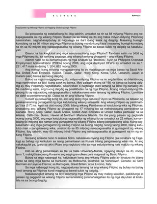 Ang Epekto ng Wikang Filipino sa Pagiging Global ng mga Pilipino
Sa ipinapakita ng estatistikang ito, ibig sabihin, umaabot na rin sa 88 milyong Pilipino ang na-
kapagsasalita na ng wikang Filipino. Bukod pa sa bilang na ito ang halos milyun-milyong Pilipinong
naninirahan, naghahanapbuhay at nagtatago sa iba’t ibang sulok ng daigdig. Maaaring humigit-
kumulang na sa 90 milyon ang mga Pilipino sa buong mundo kung kaya’t maaaring humigit-kumulang
na rin sa 90 milyon ang nakapagsasalita ng wikang Filipino sa bawat sulok ng daigdig sa kasaluku-
yan.
Gaano na ba ka-global ang mga nandarayuhang mga Pilipino? Tandaan natin na bitbit ng
mga Pilipinong ito, sa kanilang pagdayo, ang wikang kanilang ginagamit – ang wikang Filipino.
Alamin natin ito sa pamamagitan ng mga sinasabi sa ‘statistics.’ Ayon sa Philippine Overseas
Employment Administration (POEA) noong 2006, ang mga deployed OFW’s ay umaabot na sa 1,
221, 417 mula sa dating 1, 204, 862 noong 2005.
Ang mahigit isang milyong manggagawang ito ay matatagpuan sa mga bansa ng Saudi Ara-
bia, United Arab Emirates, Kuwait, Taiwan, Qatar, Hong Kong, Korea, USA, Lebanon, Japan at
marami pang bansa sa buong daigdig.
Bukod sa mga manggagawang ito, milyun-milyong Pilipino na rin ang lehitimo at di-lehitimong
mga naninirahan sa iba’t ibang sulok ng bansa. May palagay akong sa 195 na bansa sa buong daig-
dig ay may Pilipinong nagtatrabaho, naninirahan o nagtatago man lamang sa lahat ng bansang ito.
Sa madaling salita, ang buong daigdig ay pinalilibutan na ng mga Pilipino. At ang milyun-milyong Pili-
pinong ito ay siguradong nakapagsasalita o nakakaunawa man lamang ng wikang Filipino. Lumilitaw
na dahil sa penomenong ito, Global na rin ang Wikang Filipino.
Subalit sa paliwanag kong ito, ano ang aking mga patunay? Ayon sa Wikipedia, sa talaaan ng
pinakamaraming gumagamit ng mga katutubong wikang sinasalita. Ang wikang Filipino ay panlimam-
pu’t isa (51st
) na. Ayon sa ulat noong 2006, bilang wikang Pambansa at katutubong wika ng Pilipinas,
sinasabing ang Wikang Filipino ay ginagamit ng 17 milyong tao sa mahahalagang pamayanan sa
Canada, Hong Kong, Qatar, Saudi Arabia, United Arab Emirates at United States partikular na sa
Alaska, California, Guam, Hawaii at Northern Mariana Islands. Sa iba pang paraan ng pagtatala
noong taong 2000, ang mga katutubong nagsasalita ng wikang ito ay umaabot sa 22 milyon, saman-
talang 65 milyong tao naman ang gumagamit ng wikang Filipino bilang pangalawang wika. Kung pag-
sasamahin ang mga gumagamit ng wikang Filipino sa buong daigdig noong taong 2000, bilang katu-
tubo man o pangalawang wika, umabot ito sa 85 milyong nakapagsasalita at gumagamit ng wikang
Filipino. Ibig sabihin, may 65 milyong hindi Pilipino ang nakapagsasalita at gumagamit na rin ng wi-
kang Filipino.
Sa isang episode noon ni Jessica Soho, natuklasan niyang ang Filipino (sa istruktura ng Taga-
log) ay bahagi ng kurikulum sa isang pamantasan sa Russia bilang pangalawang wika nila. At ang
nakakagulat pa, (para sa akin) Ruso ang nagtuturo nito sa mga estudyanteng nais matuto ng wikang
Filipino.
Dito sa ating pamantasan sa De La Salle University-Manila, ngayong iskulyir na ito, noong
term 1, mahigit isandaang Koreano ang naging enrollees para mag-aral ng Basic Filipino.
Bukod sa mga nabanggit ko, natuklasan kong ang wikang Filipino pala ay itinuturo rin bilang
kurso sa ilang mga bansa sa Kanluran: sa Melbourne, Australia; sa Vancouver, Canada; sa Saint
Germain en Laye sa France; sa Ramsgate, Great Britain; at sa Livorno, Italy.
Sa mga nabanggit kong ito, nagpapatunay lamang na ang wikang Filipino ay buhay na buhay
hindi lamang sa Pilipinas kundi maging sa bawat sulok ng daigdig.
Nakakalungkot lamang na tayo mismong mga Pilipino ay may maling saloobin, pakikitungo at
paraan ng paggamit sa wikang Filipino samanatalang pinahahalagahan ito ng mga dayuhan at kiniki-
lala na sa buong daigdig.
Pahina 15
A L I N A Y A
 
