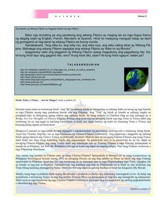 Ang Epekto ng Wikang Filipino sa Pagiging Global ng mga Pilipino .
Baka nga dumating pa ang panahong ang wikang Filipino ay maging isa sa mga lingua franca
ng daigdig tulad ng English, French, Mandarin at Spanish. Hindi ito malayong mangyari batay sa dami
ng gumagamit at nag-aaral ng wikang Filipino sa buong mundo.
Samakatuwid, “Ang wika ko, ang wika mo, ang wika niya, ang wika nating lahat ay Wikang Fili-
pino. Mahalaga ang wikang Filipino sapagkat ang wikang Filipino ay Wika rin ng Mundo!”
Ipagpatuloy natin ang paggamit ng Wikang Filipino upang magpatuloy ang pagyabong nito. Da-
hil kung hindi tayo ang gagamit nito, sino? Kung hindi dito, saan? At kung hindi ngayon, kailan pa?
T A L A S A N G G U N I A N
http://en.wikipedia.org/wiki/List_of_languages_by_number_of_native_speakers
http://en.wikipedia.org/wiki/World_population
http://geography.about.com/cs/countries/a/numbercountires.htm
http://www.census.gov.ph/
http://www.language-programs.net/lists/filipino_languagecourse_worldwide.htm
http://www.poea.gov.ph/
http://www.poea.gov.ph/stats/2006Stats.pgf
Pahina 17
A L I N A Y A
Intsik, Tsino, o Tsinoy… Ano ba Talaga?, mula sa pahina 10.
Simulan muna natin sa terminong Intsik. Ang ”In” sa salitang Intsik ay nanggaling sa salitang Indio na tawag ng mga Kastila
sa mga Pilipino noong mga panahong hawak nila ang Pilipinas. Ang ”Tsik” ng Intsik ay kinuha sa salitang singkit na
pinaghalu-halo at idinugtong upang mabuo ang salitang Intsik. Sa isang artikulo ni Charlson Ong na may pamagat na A
Bridge Too Far Thoughts on Chinese Filipino Writing sang-ayon siya na tawaging Intsik ang mga Tsino at Tsinoy dahil ang
terminong ito ay nag-uugat sa kanilang kasaysayan at hindi raw dapat ikahiya ng kahit na sinumang Tsino o Tsinoy ang
kanyang pinag-ugatan at kasaysayan.
Datapuwa’t marami sa mga kalahi ko ang nagagalit o nakakaramdam ng poot kapag naririnig nila o tinatawag silang Intsik.
Ayon kay Teresita Ang-See, isa sa mga kinatawan ng Chinese-Filipino Community. Ang pagtawag o paggamit ng salitang
Intsik upang tukuyin ang Tsino o Tsinoy ay politically incorrect. Mali rin daw na tawaging Filipino-Chinese ang isang Tsinoy
dahil hindi raw tama kung balarilang Ingles ang pagsasaligan. Sa paniniwala niya at sa paniniwala ko na rin, dapat na
tawaging Chinese-Filipino ang isang Tsinoy dahil ang kahulugan nito ay Tsinong Pilipino o mga Tsinong ipinanganak at
lumaki na sa Pilipinas. Jus Soli (By Birthplace) ika nga sa Latin ang dapat na maging saligan. Para bang Filipino-American o
mga Pilipinong Amerikano.
Ano naman ang termino sa Filipino para sa isang Chinese-Filipino? Ipinanukala ni Bernard Go sa isang komperensya ng
Philippine Sociological Society noong 1972 na tawaging Pinsino na ang ibig sabihin ay Pinoy na Intsik ang mga Tsinong
naninirahan sa Pilipinas. Ayon kay Go, ang terminong ito ay nararapat para sa mga Pilipinisadong mga Tsino, sapagkat sila
ay lumaki at nag-aral sa Pilipinas. Samakatuwid, ang kanilang pag-iisip ay Pilipinisado na at hindi na nila kinikilala ang
Tsina bilang kanilang pinanggaling bansa. Dahil Jus Soli ang dapat na gawing basihan at hindi Jus Sanguinis (By Blood).
Subalit, kung baga sa pelikula hindi naging blockbuster o pumatok sa takilya ang terminong iminungkahi ni Go. Sa halip ang
neolohismo o terminong Tsinoy na ang ibig sabihin Tsinong Pinoy na ipinanukala ni Ang-See ang tinangkilik ng nakararami.
Dahil ayon sa mga kinatawan ng mga Chinese-Filipino Community nararapat lang na magkaroon ng sariling pagkakakilanlan
o identidad ang mga Tsinoy.
Sundan sa pahina 22
 