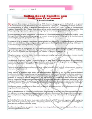 Pahina 18 T O M O 1 , B L G . 3
Kailan Dapat Gamitin ang
Salitang Professor?
ni Genaro R. Gojo Cruz
Nagsimula akong magturo sa Pamantasan noong 2003. Mula noon hanggang ngayon, hinding-hindi ko pa ginamit
kailanman sa aking mga dokumento (kapag ako ang sumusulat o gumagawa), tulad ng application form, data sheet,
ID, souvenir program, at maging sa aking mga liham sa matataas na tao ang Prof., Prop. o Professor sa simula ng aking
pangalan. Nangingilabot ako. Talagang di ako komportableng gamitin ang salitang ito sa simula ng aking pangalan. Mas
palagay at panatag ang aking loob kapag isinulat ko lang ang aking buo at tunay na pangalan, Genaro R. Gojo Cruz.
Sa poster na ginawa ng aking kasamahan sa Departamento ng Filipino para sa panayam na ipinangalan kay Ruth Elynia
Mabanglo, lima (5) kaming nakatakdang magbigay ng panayam sa mga darating na buwan. Ang isa ay ginamitan niya ng
Dr. ang pangalan, ang tatlo ay may Prof. at ako naman ay G.
Sa katunayan, ‘di ko ito napansin. Ang talagang naging malasakit ko at ikinainis ko, ay ang kakaunting araw na lamang na
natitira para maisulat ko ang aking papel para sa Seryeng Panayam sa ika-10 ng Oktubre. Wala nang ibang dahilan para di
ko maisulat ang papel na matagal ko nang pinag-iisipan.
Pero nakatanggap ako ng isang mensahe sa text na nagkokomento ukol sa mga titulong ikinakabit sa simula ng pangalan ng
mga magbibigay ng panayam. May dahilang ibigay ang gumawa ng poster na di pa naman daw ako MA, pero tulad uli ng
dati, di ko nakita ang dahilan para pansinin pa ito. Mas nakatatak sa aking isip ang Oktubre 10.
Bilang isang nagtapos ng kursong Agham Panlipunan, naging gawi kong lagi ang bumalik sa kasaysayan. Ano ang sinasabi
ng kasaysayan ukol sa salitang ito?
Ang kahulugan ng salitang "professor" ay nag-iiba-iba ayon sa bansa, antas ng edukasyong natapos, at kung dalubhasa/
eksperto sa isang larangan/disiplina ang isang guro (halimbawa, ang dami, lalim, lawak ng naabot ng kanyang mga isinulat
o isinagawang pananaliksik). Samakatuwid, kilala siya sa kanyang disiplina.
Ganito rin naman ang kahulugan ng salitang professor sa wikang Latin: person who professes to be an expert in some art or
science, teacher of highest rank.
Ngunit tulad nga ng nabanggit, bawat bansa o mga pang-akademikong institusyon ay may iba't ibang paraan ng paggamit
ng salitang ito. Halimbawa sa mga bansang tulad ng United Kingdom, South Africa, Autralia at New Zealand, tama o wasto
na tawaging professor ang mga senior na may mataas na ranggong pang-akademiko, puno ng mga departamento o mga
indibidwal na nabigyan ng posisyon. Samantalang sa mga bansang tulad ng United States, Canada at HongKong, ang pro-
fessor ay ginagamit sa sinumang nagtuturo o mananaliksik na nagtatrabaho sa kolehiyo o pamantasan, anuman ang kanyang
pang-akademikong ranggo. At sa mga bansang tulad ng Austria, Brazil, France, Romania, Slovenia, Serbia, Poland at Italy,
ang salitang professor ay ginagamit naman bilang pagkilala o pagpapahayag ng pagpapahalaga sa mga guro sa sekondarya.
Samakatuwid, walang isang kautusan na dapat sundin sa paggamit ng salitang professor. Ito ay nakabatay sa mismo sa mga
pang-akademikong institusyon.
Batay sa aking karanasan, sa Philippine Normal University, lahat tinatawag na professor kahit yaong bago pa lamang nagta-
pos sa kolehiyo at nabigyan ng pagkakataong makapagturo sa kolehiyo. Kung minsan din, ginagamit din ang salitang pro-
fessor upang itaas ang kalagayan ng mga guro sa kolehiyo, professor ang tawag sa kanila dahil ‘di sila mga guro sa sekund-
arya.
Sa De La Salle University, ‘di lahat ay tinatawag na professor. Batayan ng DLSU ‘di lamang ang degree kundi maging ang
dami, lalim, lawak ng naabot ng mga isinulat o isinagawang pananaliksik ng isang guro. Anuman ang sinusunod ng paman-
tasan ukol dito, kailangang kilalanin at igalang.
Samakatuwid, napakahalaga ng pag-alam o pagtatanong muna sa mga datihang guro ng isang departamento kung ano ang
sinusunod ng Pamantasan ukol dito.
 