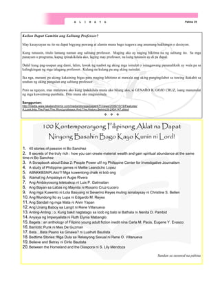 Pahina 19
A L I N A Y A
100 Kontemporaryong Filipinong Aklat na Dapat
Ninyong Basahin Bago Kayo Kunin ni Lord!
1. 40 stories of passion ni Bo Sanchez
2. 8 secrets of the truly rich : how you can create material wealth and gain spiritual abundance at the same
time ni Bo Sanchez
3. A Scrapbook about Edsa 2: People Power uli! ng Philippine Center for Investigative Journalism
4. A study of Philippine games ni Mellie Leandicho Lopez
5. ABNKKBSNPLAko?! Mga kuwentong chalk ni bob ong
6. Alamat ng Ampalaya ni Augie Rivera
7. Ang Ambisyosong istetoskop ni Luis P. Gatmaitan
8. Ang Bayan sa Labas ng Maynila ni Rosario Cruz-Lucero
9. Ang mga Kuwento ni Lola Basyang ni Severino Reyes muling isinalaysay ni Christine S. Bellen
10.Ang Mundong Ito ay Lupa ni Edgardo M. Reyes
11.Ang Sandali ng mga Mata ni Alvin Yapan
12.Ang Unang Baboy sa Langit ni Rene Villanueva
13.Anting-Anting ; o, Kung bakit nagtatago sa loob ng bato si Bathala ni Nenita D. Pambid
14.Anyaya ng Imperyalista ni Ruth Elynia Mabanglo
15.Bagets : an anthology of Filipino young adult fiction inedit nina Carla M. Pacis, Eugene Y. Evasco
16.Barriotic Punk ni Mes De Guzman
17.Bata…Bata Paano ka Ginawa? ni Lualhati Bautista
18.Bedtime Stories: Mga Dula sa Relasyong Sexual ni Rene O. Villanueva
19.Believe and Betray ni Cirilo Bautista
20.Between the Homeland and the Diaspora ni S. Lily Mendoza
Sundan sa susunod na pahina
Kailan Dapat Gamitin ang Salitang Professor?
May kasaysayan na ito na dapat bigyang puwang at alamin muna bago isagawa ang anumang hakbangin o desisyon.
Kung tutuusin, titulo lamang naman ang salitang professor. Maging ako ay naging biktima na ng salitang ito. Sa mga
panayam o programa, kapag ipinakikilala ako, laging may professor, na kung tutuusin ay di pa dapat.
Dahil kung pag-usapan ang dami, lalim, lawak ng naabot ng aking mga isinulat o isinagawang pananaliksik ay wala pa sa
kalingkingan ng mga talagang professor. Kulang na kulang pa ang aking naisulat.
Ika nga, marami pa akong kakaining bigas para maging lehitimo at mawala ang aking pangingilabot sa tuwing ikakabit sa
unahan ng aking pangalan ang salitang professor.
Pero sa ngayon, mas matutuwa ako kung ipakikilala muna ako bilang ako, si GENARO R. GOJO CRUZ, isang manunulat
ng mga kuwentong-pambata. Dito muna ako magsisimula.
Sanggunian:
http://media.www.lakelandmirror.com/media/storage/paper471/news/2006/10/19/Features/
A.Look.Into.The.Past.The.Word.professor.And.The.History.Behind.It-2454147.shtml
 