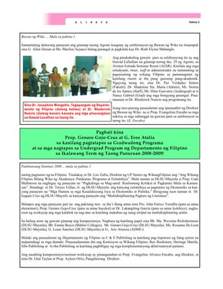 Pambansang Seminar 2008… mula sa pahina 1
naring pagtuturo ng/sa Filipino. Tinalakay ni Dr. Leo Zafra, Direktor ng UP Sentro ng WikangFilipino ang “Ang Wikang
Filipino Bilang Wika ng Akademya: Patakaran, Programa at Estratehiya”. Mula naman sa DLSU-Maynila si Prop. Cads
Malbarosa na nagbigay ng panayam na “Pagkalinga sa Mag-aaral: Realismong Kritikal at Pagkatuto Mula sa Karana-
san”. Ibinahagi ni Dr. Tereso Tullao, Jr. ng DLSU-Maynila ang kanyang estratehiya sa pagtuturo ng Ekonomiks sa kan-
yang panayam na “Mga Hamon sa mga Kasalukuyang Isyu sa Ekonomiks at Pulitika.” Binigyang tuon naman ni Dr.
Isagani Cruz ng DLSU-Maynils sa kanyang panayam ang “Multidisiplinaring Pagturo ng Literatura”.
Matapos ang mga panayam pati na ang pakitang turo sa iba’t ibang antas nina Pro. John Enrico Torralba (para sa antas
elementari), Prop. Genaro Gojo-Cruz (para sa antas hasykul) at Dr. Lakangiting Garcia (para sa antas kolehiyo), nagka-
roon ng worksyap ang mga kalahok na nag-atas sa kanilang makabuo ng isang awtput na multidisiplinaring aralin.
Sa huling araw ng gawain ginanap ang kumperensiya. Nagbasa ng kanilang papel sina Bb. Ma. Wevenia Richohermoso
(DLSU-Maynila), Bb. Emma Basco (Mabini Colleges), Mr. Genaro Gojo-Cruz (DLSU-Maynila), Ms. Rosanna De Leon
(DLSU-Maynila), G. Louie Sanchez (DLSU-Maynila) at G.. Aris Atienza (ADMU).
Malaki ang pasasalamat ng Departamento ng Filipino sa C & E Publishing sa kanilang pag-iisponsor ng ilang aytem na
naipamahagi sa mga dumalo. Pinasasalamatan din ang Komisyon sa Wikang Filipino, Rex Bookstore, Heritage Manila,
Sibs Publishing at Aviba Publishing sa kanilang pagbibigay ng mga komplimentaryong aklat/materyal panturo.
Ang nasabing kumperensiya/seminar-worksyap ay pinangunahan ni Prop. Evangeline Alvarez-Encabo, ang Direktor, at
nina Dr. Lhai Taylan at Prop. Ayleen Ortiz, Pangalawang Direktor.
Pahina 2
A L I N A Y A
Buwan ng Wika…. Mula sa pahina 1
Samantalang dalawang panayam ang ginanap noong Agosto kaugnay ng seleberasyon ng Buwan ng Wika na itinampok
sina G. Allan Derain at Ms. Marilou Syjueco bilang parangal at pagkilala kay Dr. Ruth Elynia Mabanglo.
Ang pinakahuling gawain para sa selebrasyong ito ay ang
Gawad LaSallian na ginanap noong ika- 29 ng Agosto, sa
Ariston Estrada Seminar Room (AESR). Kinilala ang mga
estudyante, titser, staff at administrador na tumutulong sa
pagsusulong ng wikang Filipino sa pamamagitan ng
kanilang riserts at iba pang gawaing pang-akademik.
Ngayong taong ito, sina Dr. Paz Verdadez Santos
(Fakulti), Dr. Madelene Sta. Maria (Admin), Ms. Nenita
de los Santos (Staff), Mr. Dino Guevarra (Andergrad) at si
Nancy Gabriel (Grad) ang mga binigyang parangal. Pina-
munuan ni Dr. Rhoderick Nuncio ang programang ito.
Isang taos-pusong pasasalamat ang ipanaaabot ng Direktor
ng Buwan ng Wika na si Prop. Evangeline Encabo sa mga
nakiisa sa mga nabanggit na gawain para sa selebrasyon sa
taong ito. (E. Encabo)
Sina Dr. Josephine Mangahis, Tagapangulo ng Departa-
mento ng Filipino (dulong kaliwa) at Dr. Rhoderick
Nuncio (dulong kanan) kasama ang mga pinarangalan
sa Gawad Lasallian sa taong ito.
Pagbati kina
Prop. Genaro Gojo-Cruz at G. Eros Atalia
sa kanilang pagtatapos sa Gradwadong Programa
at sa mga nagtapos sa Undergrad Program ng Departamento ng Filipino
sa Ikalawang Term ng Taong Panuruan 2008-2009!
 