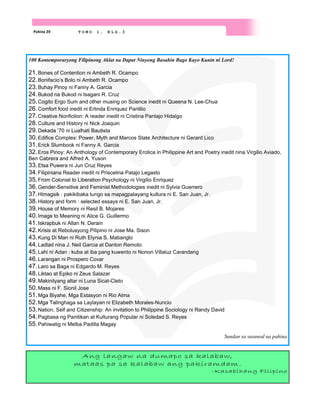 Pahina 20 T O M O 1 , B L G . 3
100 Kontemporaryong Filipinong Aklat na Dapat Ninyong Basahin Bago Kayo Kunin ni Lord!
21.Bones of Contention ni Ambeth R. Ocampo
22.Bonifacio’s Bolo ni Ambeth R. Ocampo
23.Buhay Pinoy ni Fanny A. Garcia
24.Bukod na Bukod ni Isagani R. Cruz
25.Cogito Ergo Sum and other musing on Science inedit ni Queena N. Lee-Chua
26.Comfort food inedit ni Erlinda Enriquez Panlilio
27.Creative Nonfiction: A reader inedit ni Cristina Pantajo Hidalgo
28.Culture and History ni Nick Joaquin
29.Dekada ’70 ni Lualhati Bautista
30.Edifice Complex: Power, Myth and Marcos State Architecture ni Gerard Lico
31.Erick Slumbook ni Fanny A. Garcia
32.Eros Pinoy: An Anthology of Contemporary Erotica in Philippine Art and Poetry inedit nina Virgilio Aviado,
Ben Cabrera and Alfred A. Yuson
33.Etsa Puwera ni Jun Cruz Reyes
34.Filipiniana Reader inedit ni Priscelina Patajo Legasto
35.From Colonial to Liberation Psychology ni Virgilio Enriquez
36.Gender-Sensitive and Feminist Methodologies inedit ni Sylvia Guerrero
37.Himagsik : pakikibaka tungo sa mapagpalayang kultura ni E. San Juan, Jr.
38.History and form : selected essays ni E. San Juan, Jr.
39.House of Memory ni Resil B. Mojares
40.Image to Meaning ni Alice G. Guillermo
41.Iskrapbuk ni Allan N. Derain
42.Krisis at Rebolusyong Pilipino ni Jose Ma. Sison
43.Kung Di Man ni Ruth Elynia S. Mabanglo
44.Ladlad nina J. Neil Garcia at Danton Remoto
45.Lahi ni Adan : kuba at iba pang kuwento ni Nonon Villaluz Carandang
46.Larangan ni Prospero Covar
47.Laro sa Baga ni Edgardo M. Reyes
48.Liktao at Epiko ni Zeus Salazar
49.Makinilyang altar ni Luna Sicat-Cleto
50.Mass ni F. Sionil Jose
51.Mga Biyahe, Mga Estasyon ni Rio Alma
52.Mga Talinghaga sa Laylayan ni Elizabeth Morales-Nuncio
53.Nation, Self and Citizenship: An invitation to Philippine Sociology ni Randy David
54.Pagbasa ng Panitikan at Kulturang Popular ni Soledad S. Reyes
55.Pahiwatig ni Melba Padilla Magay
Sundan sa susunod na pahina
Ang langaw na dumapo sa kalabaw,
mataas pa sa kalabaw ang pakiramdam.
-Kasabihang Filipino
 