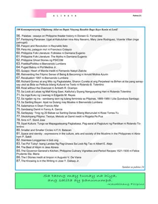 Pahina 21
A L I N A Y A
100 Kontemporaryong Filipinong Aklat na Dapat Ninyong Basahin Bago Kayo Kunin ni Lord!
56. Palabas : essays on Philippine theater history ni Doreen G. Fernandez
57.Pantayong Pananaw: Ugat at Kabuluhan nina Atoy Navarro, Mary Jane Rodriguez, Vicente Villan (mga
patnugot)
58.Pasyon and Revolution ni Reynaldo Ileto
59.Pera mo, palaguin mo! ni Francisco Colayco
60.Philippine Folk Literature: Folktales ni Damiana Eugenio
61.Philippine Folk Literature: The Myths ni Damiana Eugenio
62.Philippine Ghost Stories ng PSICOM
63.Poetika/Politika ni Bienvenido Lumbera
64.Pugad Baboy ni Pol Medina Jr.
65.Quiapo: Heart of Manila inedit ni Fernando Nakpil Zialcita
66.Reinventing the Filipino Sense of Being & Becoming ni Arnold Molina Azurin
67.Revaluation 1997 ni Bienvenido Lumbera
68.Richard Gomez at ang Mito ng Pagkalalake, Sharon Cuneta at ang Perpetwal na Birhen at iba pang sanay-
say ukol sa Bida sa Pelikula bilang Kultural na Texto ni Rolando B. Tolentino
69.Rizal without the Overcoat ni Ambeth R. Ocampo
70.Sa Loob at Labas ng Mall Kong Sawi, Kaliluha’y Siyang Nangyayaring Hari ni Rolando Tolentino
71.Sa mga Kuko ng Liwanag ni Edgardo M. Reyes
72.Sa ngalan ng ina : sandaang taon ng tulang feminista sa Pilipinas, 1889-1989 / Lilia Quindoza Santiago
73.Sa Sariling Bayan: Apat na Dulang may Musika ni Bienvenido Lumbera
74.Salamanca ni Dean Francis Alfar
75.Sandaang Damit ni Fanny A. Garcia
76.Sarilaysay: Tinig ng 20 Babae sa Sariling Danas Bilang Manunulat ni Rose Torres-Yu
77.Sikolohiyang Pilipino: Teorya, Metodo at Gamit inedit ni Rogelia Pe Pua
78.Sins ni F. Sionil Jose
79.Sipat Kultura: Tungo sa Mapagpalayang Pagbabasa, Pag-aaral at Pagtuturo ng Panitikan ni Rolando To-
lentino
80.Smaller and Smaller Circles ni F.H. Batacan
81.Space and identity : expressions in the culture, arts and society of the Muslims in the Philippines ni Abra-
ham P. Sakili
82.Stainless Longganisa ni bob ong
83.Tao Po! Tuloy!: Isang Landas Ng Pag-Unawa Sa Loob Ng Tao ni Albert E. Alejo
84.The Best of Alipin ni Jess Abrera
85.The Governor-General’s Kitchen, Philippine Culinary Vignettes and Period Recipes 1521-1935 ni Felice
Prudente Sta. Maria
86.The I Stories inedit at tinipon ni Augusto V. De Viana
87.The Knowing is in the Writing ni Jose Y. Dalisay Jr.
Sundan sa pahina 24
Sa taong may tunay na hiya,
ang salita ay panunumpa.
-Kasabihang Filipino
 