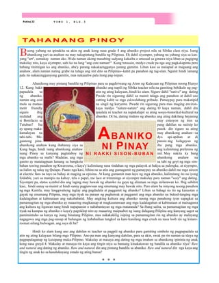 Pahina 22 T O M O 1 , B L G . 3
Buong yabang na ipinakita sa akin ng anak kong nasa grade 4 ang abaniko project nila sa Sibika class niya. Isang
abanikong yari sa anahaw na may nakapintang bandila ng Pilipinas. Eh dahil siyempre, yabang na yabang siya sa kan-
yang "art", sumakay naman ako. Wala naman akong masabing sadyang kakaiba o unusual sa ginawa niya liban sa pagiging
makulay nito, kaya siyempre, sabi ko na lang "ang cute naman!" Kung tutuusin, medyo crude pa nga ang pagkakapinta pero
habang tinititigan ko ang abaniko, aba'y parang nakakaengganyo yatang gamitin. Liban kasi sa malapad at magaang ang
anahaw, alam naman nating grabe na talaga ang init dito sa Pilipinas--kahit pa panahon ng tag-ulan. Ngunit hindi lamang
pala ito nakaeengganyong gamitin, mas nakaaaliw pala itong pag-isipan.
Abanikong may pintang bandila ng Pilipinas para sa pagdiriwang ng Araw ng Kalayaan ng Pilipinas noong Hunyo
12. Kung bakit abaniko ang napili ng Sibika teacher nila na gamiting behikulo ng pag-
papaalala sa atin ng ating kalayaan, hindi ko alam. Siguro dahil "native" ang dating
ng abaniko. Pwede rin sigurong dahil sa mainit talaga ang panahon at dahil uso
naman ang cost cutting kahit sa mga eskwelahang pribado. Pamaypay para makatipid
mula sa mataas na singil ng kuryente. Pwede rin sigurong para mas maging environ-
ment friendly kaya medyo "nature-nature" ang dating. O kaya naman, dahil din
siguro ibig ipaalala ni teacher na napakalapit sa ating sosyo-historikal-kultural na
realidad ang abaniko. Di ba, dating tindero ng abaniko ang ating dakilang bayaning
si Bonifacio sa may estasyon ng tren sa
Tutuban? Isa pang dahilan na naiisip ko
ay upang maka- pasok din siguro sa ating
kamalayan na may abanikong anahaw--sa
tabi-tabi. Me- dyo api-apihan at di
gaanong pina- pansin ang kalagayan ng
abanikong anahaw kung ihahanay siya sa iba pang mga abaniko.
Kung baga, hindi isang abanikong anahaw ang kalimitang preferens ng
isang Pinoy sa kanyang pagtataboy ng init. May nakita ka bang
mga abaniko sa malls? Madalas, ang mga abanikong anahaw na
ganito ay matatagpuan lamang sa bangketa sa tabi ng geyt ng mga sim-
bahan tuwing panahon ng Kwaresma, o kaya'y kalimitang nasa tindahan ng mga palayok at bakya sa palengke, at siyempre,
sa ilalim ng tulay ng Quiapo. Paano nga kasi, bihira na sa atin ang gumagamit ng pamaypay na abaniko dahil me mga aircon
at electric fans na tayo sa bahay at maging sa opisina. At kung gumamit man tayo ng mga abaniko, kalimitang ito na iyong
foldable, yari sa manipis na kahoy, tela o papel, me lace at trimmings at siyempre makulay para naman "sosy" ang dating.
Siyempre pa, status symbol din ang laging may hawak ng abaniko na gaya ng alinman sa mga inilarawan ko. Ibig sabihin
kasi, hindi sanay sa mainit at hindi sanay pagpawisan ang sinumang may hawak nito. Pero alam ba ninyong noong panahon
ng mga Kastila, may lenggwaheng taglay ang pagdadala at paggamit ng abaniko? Liban sa bahagi na ito ng kasuotan o
gayak ng sinumang Pilipina, may mga tiyak na paraan ng paghawak at paggamit ang mga abaniko na bukod-tanging mga
kadalagahan at kabinataan ang nakababatid. May angking kultura ang abaniko noong mga panahong iyon sapagkat sa
pamamagitan ng mga abaniko ay maaaring magkausap at magkaunawaan ang mga kadalagahan at kabinataan at maisagawa
ang kultura ng ligawan nang hindi napapansin o nababantayan ng mga matatanda? Sa ibang salita, sa pamamagitan ng mga
tiyak na kumpas ng abaniko o kaya'y pagtiklop nito ay maaaring maipaabot ng isang dalagang Pilipina ang kanyang sagot sa
pamimintuho sa kanya ng isang binatang Pilipino. mas nakakakilig isiping sa pamamagitan rin ng abaniko ay malayang
nagagawa ang mga pag-uusap at bulungan ng kababaihan tungkol sa kani-kanilang mga crush na nasa loob rin ng kinaro-
roonan nilang bulwagan. ang saya di ba?
Hindi ko alam kung ano ang dahilan ni teacher sa pagpili ng abaniko para gamiting simbolo ng pagpapaalala sa
atin ng ating kalayaan bilang mga PIlipino. Ano pa man ang kanyang dahilan, para sa akin, swak pa rin naman sa ideya ng
pagpapalaganap ng kaisipang maka-Pilipino. Makulay at masaya ang dating ng mga imahen sa abanikong ipininta ng anak
kong nasa greyd 4. Makulay at masaya rin kaya ang tingin niya sa bansang kinakatawan ng bandila sa abaniko niya? Raw
and natural ang dating ng abaniko. Raw and natural din ang pintang bandila sa abaniko. Raw and natural din nga kaya ang
tingin ng anak ko sa kasalukuyang estado ng ating bansa?
TA H A N A N G P I N O Y
ABANIKO
NI PINAY
N I R A K K I S I S O N - B U B A N
 