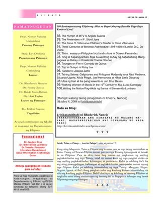 Prop. Nonon Villaluz
Carandang
Punong Patnugot
Prop. Joel Orellana
Pangalawang Patnugot
Prop. Nonon Villaluz
Carandang
Layout
Dr. Rhoderick Nuncio
Dr. Fanny Garcia
Dr. Rakki Sison-Buban
Dr. Lhai Taylan
Lupon ng Patnugot
Ms. Malou Bagona
Tagalihim
At ang kontribusyon ng fakulti
at mag-aaral ng Departamento
ng Filipino.
Para sa mga mungkahi, paglilinaw at
katanungan , magsadya sa
Departamento ng Fillipino ng DLSU-
Manila, William Hall 402, o di kaya’y
tumawag sa telepono bilang 524-
4611 lokal 509.
P A M A T N U G U T A N
P a s a s a l a m a t
Dr. Isagani Cruz
Dr. Bienvenido Lumbera
Dr. Teresita Fortunato
Literature Department
DLSU Information Technology
Center
Alinaya (pangngalan)Ilokano
para sa tulay.
A L I N A Y A
A L I N A Y A , pahina 12
100 Kontemporaryong Filipinong Aklat na Dapat Ninyong Basahin Bago Kayo
Kunin ni Lord!
88.The Nymph of MTV ni Angelo Suarez
89.The Pretenders ni F. Sionil Jose
90.The Rene O. Villanueva Children’s Reader ni Rene Villanueva
91.Three Centuries of Binondo Architecture 1594-1898 ni Lorelei D.C. De
Viana
92.Tikim : essay on Philippine food and culture ni Doreen Fernandez
93.Tinig at Kapangyarihan: Mga Kuwentong Buhay ng Kababaihang Mang-
gagawa sa Bahay ni Rosalinda Pineda Ofreneo
94.Tounges on Fire ni Conrado de Quiros
95.Trip to Quiapo ni Ricky Lee
96.Twisted ni Jessica Zafra
97.Txt-ing Selves: Cellphones and Philippine Modernity nina Raul Pertierra,
Eduardo Ugarte, Alicia Pingol, Joel Hernandez at Nikos Lexis Dacanay
98.Utos ng Hari at iba pang kuwento ni Jun Cruz Reyes
99.Working Women of Manila in the 19th
Century ni Ma. Luisa Camagay
100.Writing the Nation/Pag-Akda ng Bansa ni Bienvenido Lumbera
(Mahigit walong taong pinagpilian ni Rhod V. Nuncio)
Oktubre 4, 2008 ni kritikasatabitabi
Mula sa Blog:
kritikasatabitabi ni Rhoderick Nuncio
[ M A K A T O T O H A N A N A N G S I N A S A B I N G W A L A N G M A -
S A B I , M A K A P A N G Y A R I H A N A N G G I N A G A W A N G N A S A
T A B I ]
http://kritikasatabitabi.wordpress.com/
Intsik, Tsino, o Tsinoy… Ano ba Talaga?, mula sa pahina 17.
Kung ating lalagumin, Tsino o Chinese ang termino para sa mga taong naninirahan sa
Tsina. Tsinoy o Chinese-Filipino naman para sa mga Tsinong ipinanganak at lumaki
na sa Pilipinas. Para sa akin tama lang naman na magkaroon ng sariling
pagkakakilanlan ang mga Tsinoy, tulad rin naman kami ng mga pangkat etniko na
may sariling pagkakakilanlan, kalinangan, at paniniwala. Kahit pa sabihing iba’t iba
ang ating pinanggalingan, kalinangan at pagkakakilanlan, pare-pareho naman tayong
mga Pilipino. Kahit pa sabihing isinasabuhay ng mga Tsinoy, Mangyan, Ifugao,
Negrito, Igorot, at iba’t ibang pangkat etniko ang kanilang kultura isinasabuhay rin
nila ang kanilang pagka-Pilipino. Dahil lahat tayo ay kabilang sa bansang Pilipinas at
tungkulin natin bilang mamamayan ng bansang ito na lingapin at tulungan ang bawat
Pilipinong nangangalinangan.
 