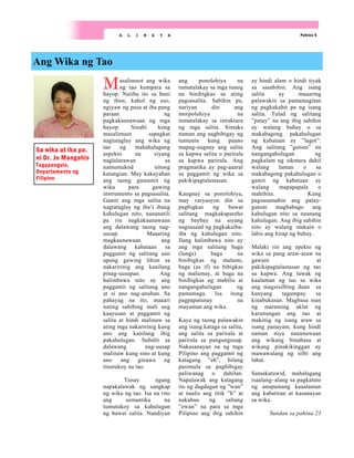 Masalimuot ang wika
ng tao kumpara sa
hayop. Naiiba ito sa huni
ng ibon, kahol ng aso,
ngiyaw ng pusa at iba pang
paraan ng
pagkakaunawaan ng mga
hayop. Sinabi kong
masalimuot sapagkat
nagtataglay ang wika ng
tao ng mahahalagang
aspekto na siyang
naglalarawan sa
namumukod nitong
katangian. May kakayahan
ang taong gumamit ng
wika para gawing
instrumento sa pagsasalita.
Gamit ang mga salita na
nagtataglay ng iba’t ibang
kahulugan nito, nananatili
pa rin nagkakaunawaan
ang dalawang taong nag-
uusap. Maaaring
magkaunawaan ang
dalawang kabataan sa
paggamit ng salitang ano
upang gawing lihim sa
nakaririnig ang kanilang
pinag-uusapan. Ang
halimbawa nito ay ang
paggamit ng salitang ano
at si ano nag-anuhan. Sa
pahayag na ito, maaari
nating sabihing mali ang
kaayusan at paggamit ng
salita at hindi malinaw sa
ating mga nakaririnig kung
ano ang kanilang ibig
pakahulugan. Subalit sa
dalawang nag-uusap
malinaw kung sino at kung
ano ang ginawa ng
tinutukoy na tao.
Tunay ngang
napakalawak ng sangkap
ng wika ng tao. Isa na rito
ang semantika na
tumutukoy sa kahulugan
ng bawat salita. Nandiyan
ang ponolohiya na
tumatalakay sa mga tunog
na binibigkas sa ating
pagsasalita. Sabihin pa,
nariyan din ang
morpolohiya na
tumatalakay sa istraktura
ng mga salita. Sintaks
naman ang nagbibigay ng
tuntunin kung paano
mapag-uugnay ang salita
sa kapwa salita o parirala
sa kapwa parirala. Ang
pragmatika ay pag-aaaral
sa paggamit ng wika sa
pakikipagtalastasan.
Kaugnay sa ponolohiya,
may varyasyon din sa
pagbigkas ng bawat
salitang magkakapareho
ng baybay na siyang
nagsasaad ng pagkakaiba-
iba ng kahulugan nito.
Ilang halimbawa nito ay
ang mga salitang baga
(lungs) baga na
binibigkas ng malumi,
baga (as if) na bibigkas
ng malumay, at baga na
binibigkas ng mabilis at
nangangahulugan ng
pamamaga. Isa itong
pagpapatunay na
mayaman ang wika.
Kaya ng taong palawakin
ang isang kataga sa salita,
ang salita sa parirala at
parirala sa pangungusap.
Nakasanayan na ng mga
Pilipino ang paggamit ng
katagang ”eh”, bilang
pasimula sa pagbibigay
paliwanag o dahilan.
Napalawak ang katagang
ito ng dagdagan ng ”wan”
at naalis ang titik ”h” at
nakabuo ng saltang
”ewan” na para sa mga
Pilipino ang ibig sahihin
ay hindi alam o hindi tiyak
sa sasabihin. Ang isang
salita ay maaaring
palawakin sa pamamagitan
ng pagkakabit pa ng isang
salita. Tulad ng salitang
”patay” na ang ibig sabihin
ay walang buhay o sa
makabagong pakahulugan
ng kabataan ay ”lagot”.
Ang salitang ”gutom” na
nangangahulugan ng
pagkalam ng sikmura dahil
walang laman o sa
makabagong pakahulugan o
gamit ng kabataan ay
walang mapapapala o
mahihita. Kung
pagsasamahin ang patay-
gutom magbabago ang
kahulugan nito sa naunang
kahulugan. Ang ibig sabihin
nito ay walang makain o
labis ang hirap ng buhay.
Malaki rin ang epekto ng
wika sa pang araw-araw na
gawain at
pakikipagtalastasan ng tao
sa kapwa. Ang lawak ng
kaalaman ng tao sa wika
ang magsisilbing daan sa
kanyang tagumpay sa
kinabukasan. Magbasa man
ng maraming aklat ng
karunungan ang tao at
makinig ng isang araw sa
isang panayam, kung hindi
naman niya nauunawaan
ang wikang binabasa at
wikang pinakikinggan ay
mawawalang ng silbi ang
lahat.
Samakatuwid, mahalagang
isaalang–alang sa pagkatuto
ng anupamang kaaalaman
ang kabatiran at kasanayan
sa wika.
Sundan sa pahina 23
Ang Wika ng Tao
Pahina 4
A L I N A Y A
Sa wika at iba pa.
ni Dr. Jo Mangahis
Tagapangulo,
Departamento ng
Filipino
 