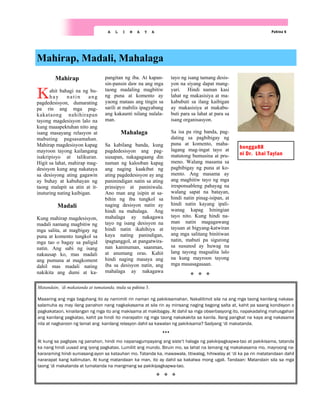 Pahina 6
A L I N A Y A
Mahirap
Kahit bahagi na ng bu-
hay natin ang
pagdedesisyon, dumarating
pa rin ang mga pag-
kakataong nahihirapan
tayong magdesisyon lalo na
kung maaapektuhan nito ang
isang masayang relasyon at
mabuting pagsasamahan.
Mahirap magdesisyon kapag
mayroon tayong kailangang
isakripisyo at talikuran.
Higit sa lahat, mahirap mag-
desisyon kung ang nakataya
sa desisyong ating gagawin
ay buhay at kabuhayan ng
taong malapit sa atin at it-
inuturing nating kaibigan.
Madali
Kung mahirap magdesisyon,
madali namang magbitiw ng
mga salita, at magbigay ng
puna at komento tungkol sa
mga tao o bagay sa paligid
natin. Ang sabi ng isang
nakausap ko, mas madali
ang pumuna at magkoment
dahil mas madali nating
nakikita ang dumi at ka-
pangitan ng iba. At kapan-
sin-pansin daw na ang mga
taong madaling magbitiw
ng puna at komento ay
yaong mataas ang tingin sa
sarili at mabilis ipagyabang
ang kakaunti nilang nalala-
man.
Mahalaga
Sa kabilang banda, kung
pagdedesisyon ang pag-
uusapan, nakagagaang din
naman ng kalooban kapag
ang naging kaakibat ng
ating pagdedesisyon ay ang
paninindigan natin sa ating
prinsipyo at paniniwala.
Ano man ang isipin at sa-
bihin ng iba tungkol sa
naging desisyon natin ay
hindi na mahalaga. Ang
mahalaga ay nakagawa
tayo ng isang desisyon na
hindi natin ikahihiya at
kaya nating panindigan,
ipagtanggol, at pangatwira-
nan kaninuman, saanman,
at anumang oras. Kahit
hindi naging masaya ang
iba sa desisyon natin, ang
mahalaga ay nakagawa
tayo ng isang tamang desis-
yon na siyang dapat mang-
yari. Hindi naman kasi
lahat ng makasisiya at ma-
kabubuti sa ilang kaibigan
ay makasisiya at makabu-
buti para sa lahat at para sa
isang organisasyon.
Sa isa pa ring banda, pag-
dating sa pagbibigay ng
puna at komento, maha-
lagang mag-ingat tayo at
matutong bumusina at pru-
meno. Walang masama sa
pagbibigay ng puna at ko-
mento. Ang masama ay
ang magbitiw tayo ng mga
iresponsableng pahayag na
walang sapat na batayan,
hindi natin pinag-isipan, at
hindi natin kayang ipali-
wanag kapag hiningian
tayo nito. Kung hindi na-
man natin magagawang
tayuan at bigyang-katwiran
ang mga salitang binitiwan
natin, mabuti pa sigurong
sa susunod ay huwag na
lang tayong magsalita lalo
na kung mayroon tayong
mga masasagasaan.
Mahirap, Madali, Mahalaga
bongga88
ni Dr. Lhai Taylan
Matandain, ‘di makatanda at tumatanda, mula sa pahina 3.
Maaaring ang mga baguhang ito ay namimili rin naman ng pakikisamahan. Nakalilimot sila na ang mga taong kanilang nakasa-
salamuha ay may ilang panahon nang nagkakasama at sila rin ay minsang naging bagong salta at, kahit pa saang kondisyon o
pagkakataon, kinailangan ng mga ito ang makisama at makibagay. At dahil sa mga obserbasyong ito, napakadaling mahusgahan
ang kanilang pagkatao, kahit pa hindi ito marapatin ng mga taong nakakakita sa kanila. Ilang pangkat na kaya ang nakasama
nila at nagkaroon ng lamat ang kanilang relasyon dahil sa kawalan ng pakikisama? Sadyang ‘di makatanda.
At kung sa paglipas ng panahon, hindi mo napanagumpayang ang siste’t halaga ng pakikipagkapwa-tao at pakikisama, tatanda
ka nang hindi uusad ang iyong pagkatao. Lumiliit ang mundo. Biruin mo, sa lahat na lamang ng makakasama mo, mayroong na-
kararaming hindi sumasang-ayon sa katauhan mo. Tatanda ka, mawawala, titiwalag, hihiwalay at ‘di ka pa rin matatandaan dahil
nararapat kang kalimutan. At kung matandaan ka man, ito ay dahil sa kakatwa mong ugali. Tandaan: Matandain sila sa mga
taong ’di makatanda at tumatanda na mangmang sa pakikipagkapwa-tao.
 