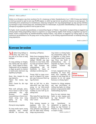 Korean invasion
Pahina 7 T O M O 1 , B L G . 3
Madalas kong ibahagi sa
aking mga klase ang
text joke na ito mula sa isang
kaibigan:
Sa isang palubog na bangka,
may tatlong lahi ang nakasa-
kay – Kano, Hapon at Pinoy.
Nagkasundo sila na magtapon
sa dagat ng gamit na marami
sa kanila para maiwasan ang
paglubog ng bangka.
Kano: Ako, itatapon ko ang
mga laptop ko.
Hapon: Ako naman, mga
robot.
Pinoy: Ganun ba, ako mga
Koreano.
Mula mall, palengke, plaza,
movie houses at pati sa mga
unibersidad, may mga
Koreano tayong
masasalubong sa bawat araw.
Iisipin mong nasa isang
taping ka ng isang
Koreanovela.
Huwag ka nang magtaka.
Sa isang media report, noong
nakaraang taon, mahigit
600,000 na Koreano ang
dumating sa Pilipinas.
Mula Enero hanggang Hunyo
ngayong taon, umabot na sa
mahigit 500,000 ang mga
Koreano na nasa bansa. Sabi
ng isang government official,
ang mga Koreano ang
nangungunang lahi na
bumibisita sa bansa sa
nakalipas na dalawang taon.
Noong Abril sa isang cover-
age ko sa Baguio City, umaa-
paw ang Cooyeesan Hotel ng
mga Koreano.
Sabi ng bell boy sa akin,
naka-enroll ang mga Kore-
anong ito ng three-month
English course sa isang esk-
welahan na nasa loob ng na-
sabing hotel.
May isang floor nga doon ang
nakasulat na: “Speak English
only” corner.
Wala namang masama sa
pagdagsa nila rito. Sa
katunayan, plus factor sa
ating gobyerno ang pagpunta
nila rito dahil tunay namang
lalago ang ekonomiya.
Ang matuto sa wikang Ingles
ang pangunahing pakay nila
sa pagpunta sa ating bansa.
At bakit naman hindi. Tayong
mga Pinoy ang ikatlo sa
pinakamahusay daw na
magsalita ng Ingles. Una ang
Amerika kasunod ang
England.
At least, nagagamit natin ang
bentaheng ito. Kaya lang,
hindi kaya dumating ang
panahon ay pati ibang lahi ay
pumunta na rin rito upang
humusay sa wikang Ingles?
Suspetsa ko, lalong tatapang
ang mga anti-Filipino na
isulong ang Ingles na wikang
panturo sa mga paaralan dahil
makikinabang ang bansa.
Kaya ba tayo tuturuan mag-
Ingles ay para maging guro
ng mga Koreano? Sana
naman hindi.
Ang katotohanan na
nakapaloob sa paglobo ng
bilang ng mga Koreano sa
Pilipinas ay may kinalaman
sa usapin sa wika.
Sundan sa pahina 13
Kolum
ni Joel Orellana
Editoryal... Mula sa pahina 3
Inihain na sa Kongreso ang Joint resolution No.24 o tinatawag na Salary Standardization Law 3 (SSL3) kung saan hahatiin
sa loob ng susunod na apat na taon ang P6,000 pagtaas sa sahod ng mga kawani ng gobyerno kasama na ang mga guro. Sa
tumitinding krisis pampinansyal sa kasalukuyan, malayong matugunan nito ang pangangailangan ng mga gurong mabuhay
ng marangal sa mga susunod pang taon. Inaasahang hindi ito makasasapat, at gayundin makahahadlang sa mga guro na ma-
nawagan pa ng pagtaas ng sahod sa loob ng apat na taon.
Sa Ingles, tiyak na pasado ang pamahalaan, at nananatiling bagsak sa Filipino. Ang patuloy na pagsusulong sa paggamit ng
wikang Ingles bilang pangunahing midyum sa pagtuturo ay isang malaking sagabal, hindi lamang sa pagkatuto ng mga ka-
bataan, kundi sa pagsusulong ng intelektwalisadong wikang Filipino. Ang patuloy na paggamit ng wikang Ingles sa mga
institusyon ng pamahalaan at sa iba pang sector sa ating lipunan ay lalo lamang nagmamarhinalisado sa malaking bilang ng
ating populasyon.
Sundan sa pahina 23
 